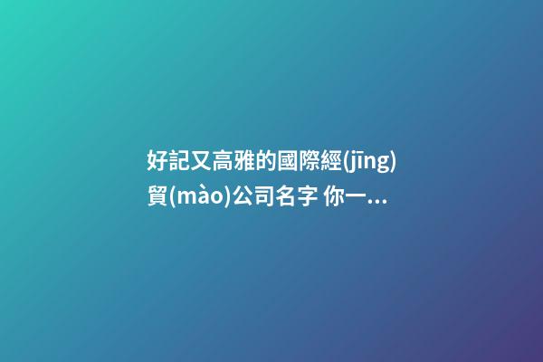 好記又高雅的國際經(jīng)貿(mào)公司名字 你一定醉心這類好名-第1張-公司起名-玄機派